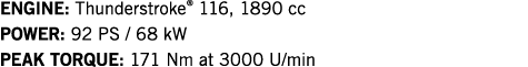 ENGINE: Thunderstroke  116, 1890 cc POWER: 92 PS   68 kW PEAK TORQUE: 171 Nm at 3000 U min